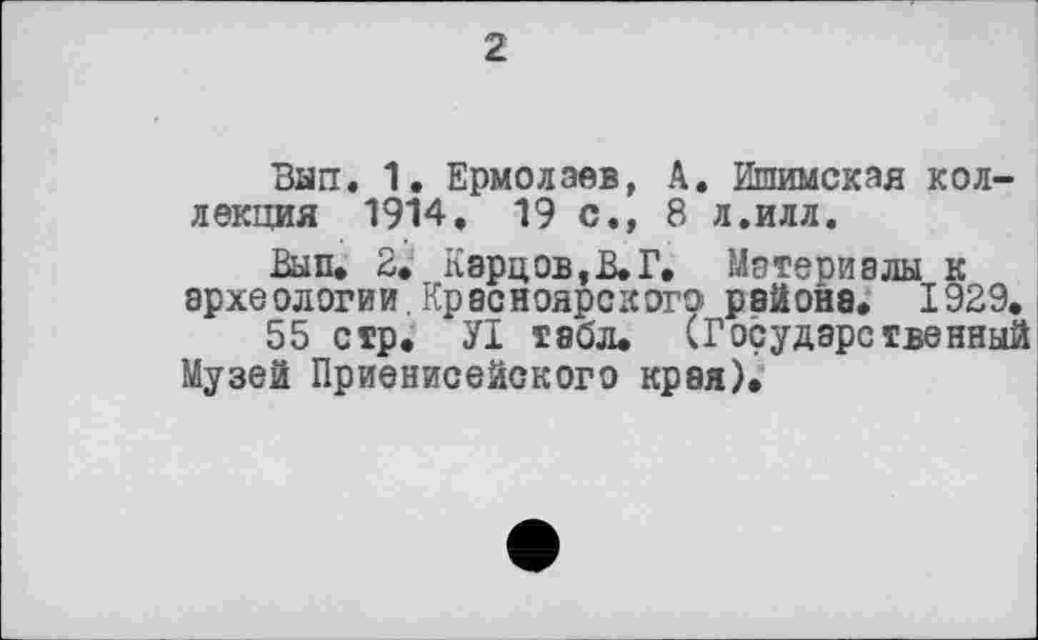 ﻿2
Ban. 1. Ермолаев, А. Ишимская коллекция 1914. 19 с., 8 л.илл.
Вып. 2. Карцов,В.Г. Материалы к археологии,Красноярского района. 1929.
55 стр. УІ табл. (Государственный Музей Приенисейокого края).